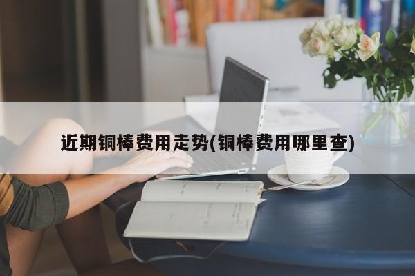 近期铜棒费用走势(铜棒费用哪里查)