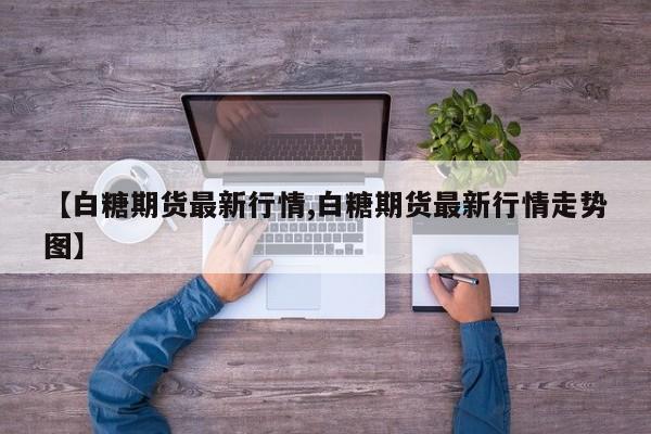 【白糖期货最新行情,白糖期货最新行情走势图】