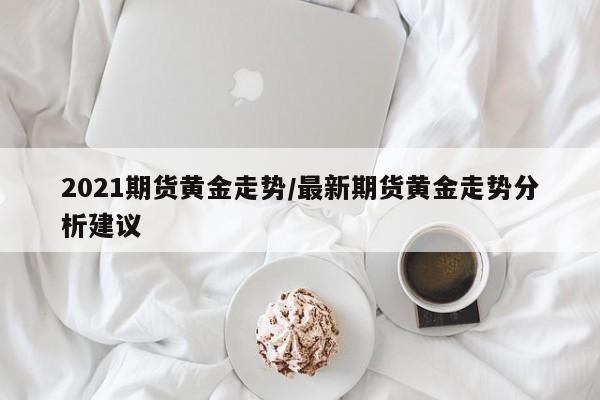 2021期货黄金走势/最新期货黄金走势分析建议