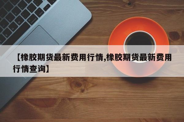 【橡胶期货最新费用行情,橡胶期货最新费用行情查询】