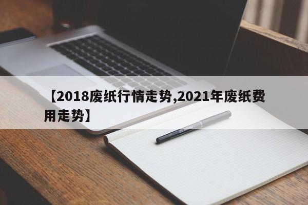 【2018废纸行情走势,2021年废纸费用走势】